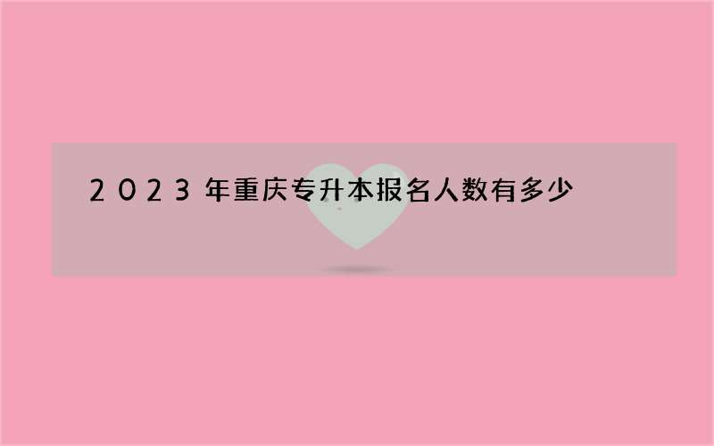 2023年重庆专升本报名人数有多少