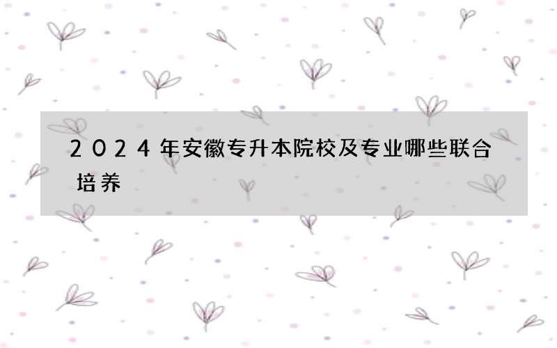 2024年安徽专升本院校及专业哪些联合培养