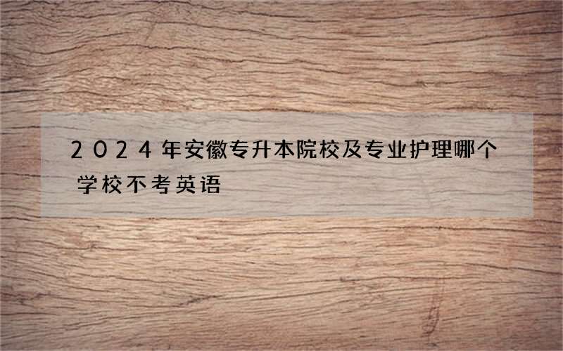 2024年安徽专升本院校及专业护理哪个学校不考英语