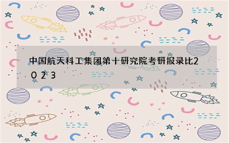 中国航天科工集团第十研究院考研报录比2023