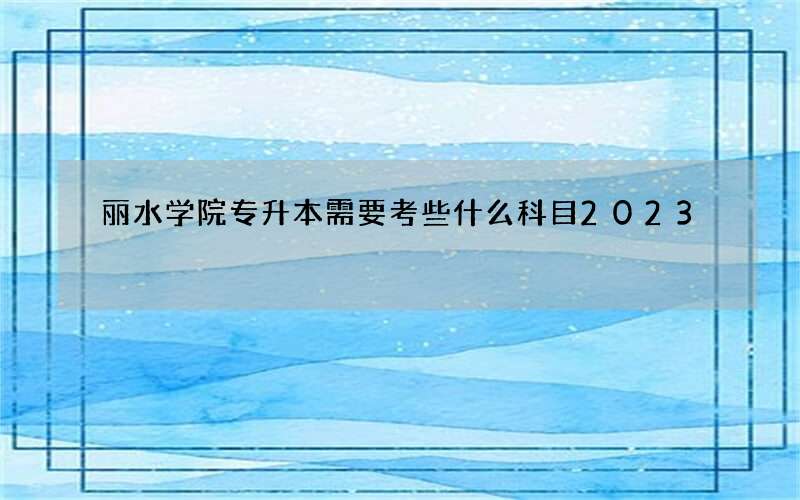 丽水学院专升本需要考些什么科目2023