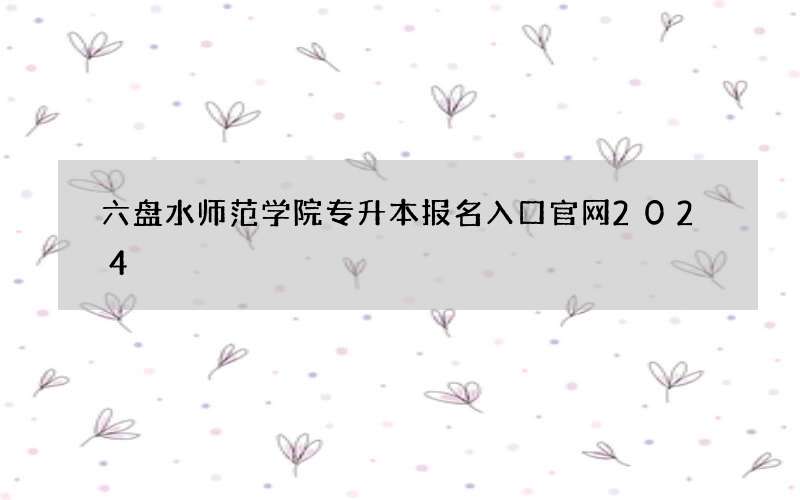 六盘水师范学院专升本报名入口官网2024