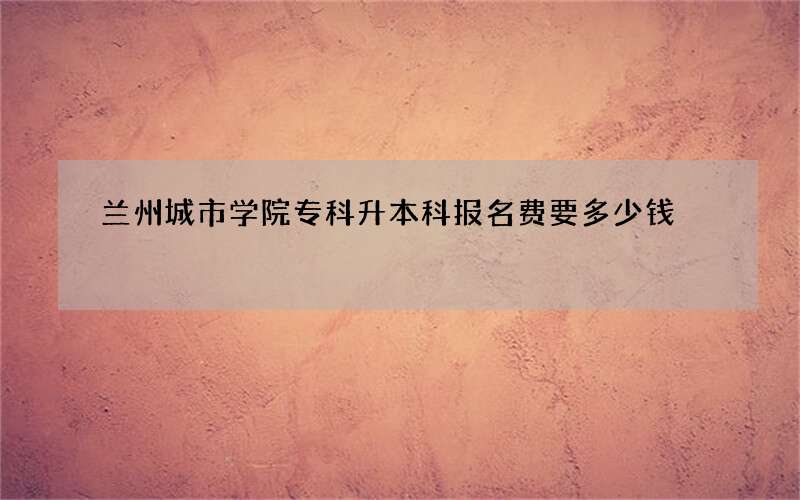 兰州城市学院专科升本科报名费要多少钱