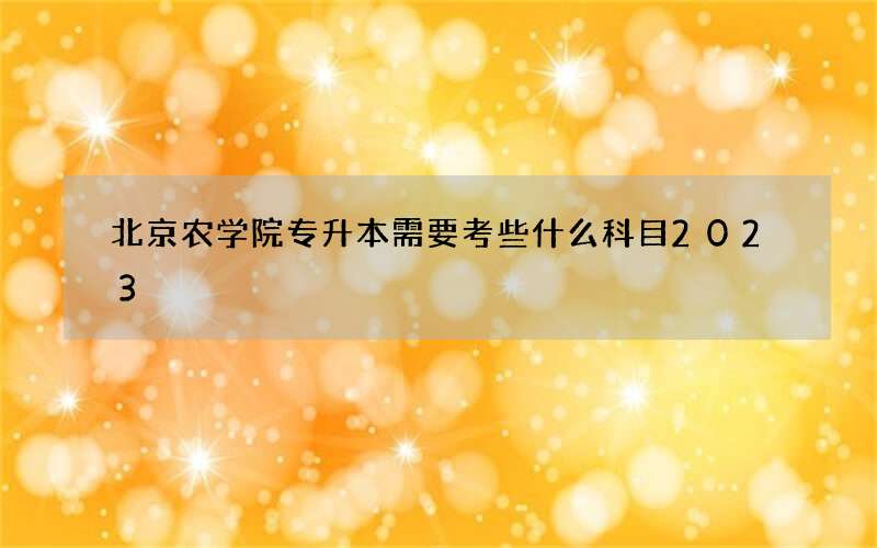 北京农学院专升本需要考些什么科目2023