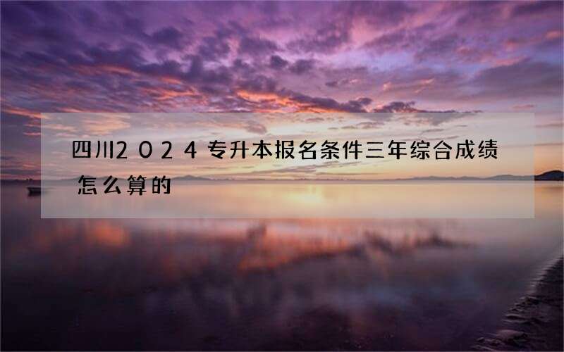 四川2024专升本报名条件三年综合成绩怎么算的