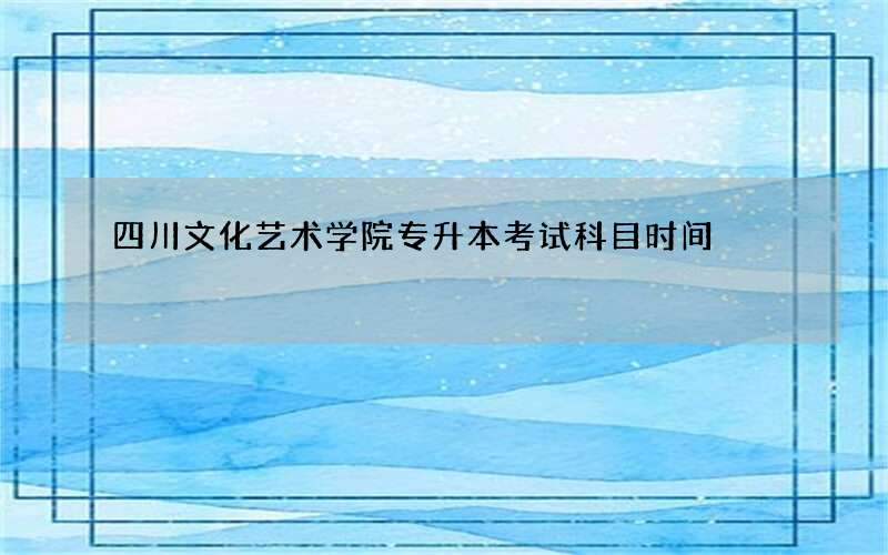 四川文化艺术学院专升本考试科目时间