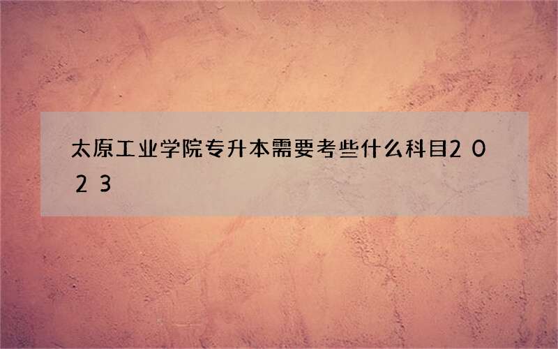 太原工业学院专升本需要考些什么科目2023