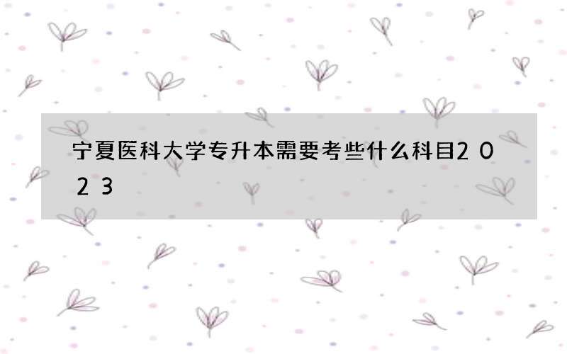 宁夏医科大学专升本需要考些什么科目2023