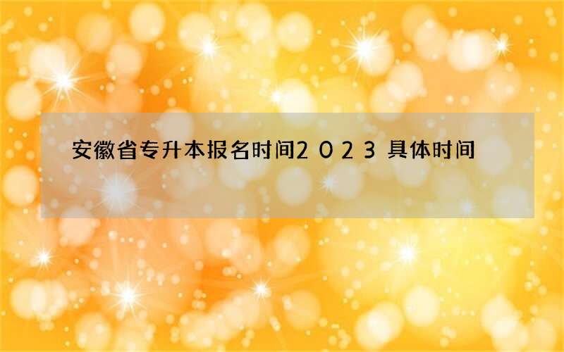 安徽省专升本报名时间2023具体时间