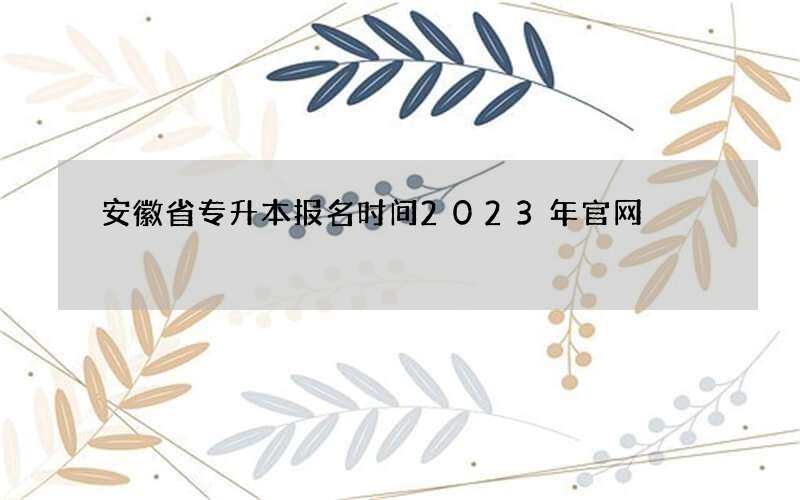 安徽省专升本报名时间2023年官网