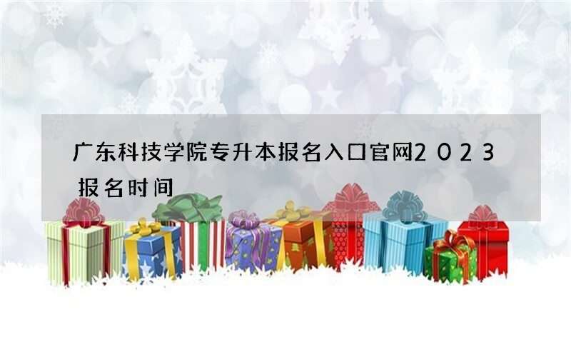 广东科技学院专升本报名入口官网2023报名时间