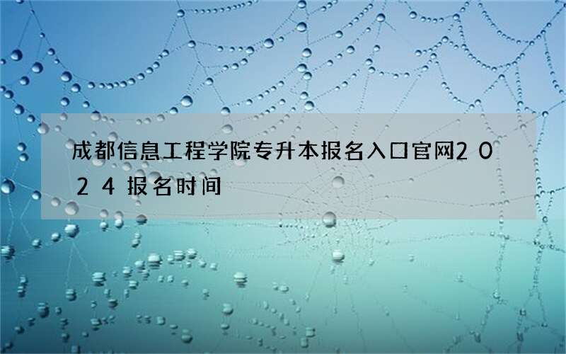 成都信息工程学院专升本报名入口官网2024报名时间