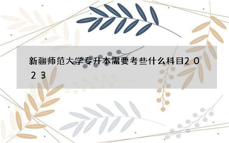 新疆师范大学专升本需要考些什么科目2023