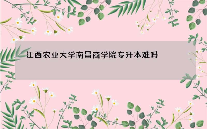 江西农业大学南昌商学院专升本难吗