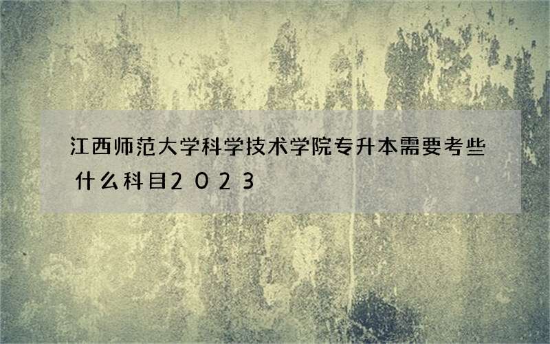 江西师范大学科学技术学院专升本需要考些什么科目2023