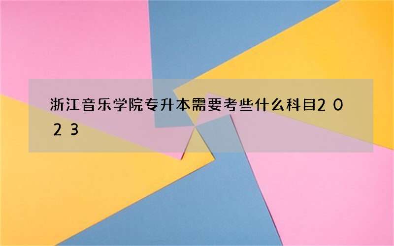 浙江音乐学院专升本需要考些什么科目2023