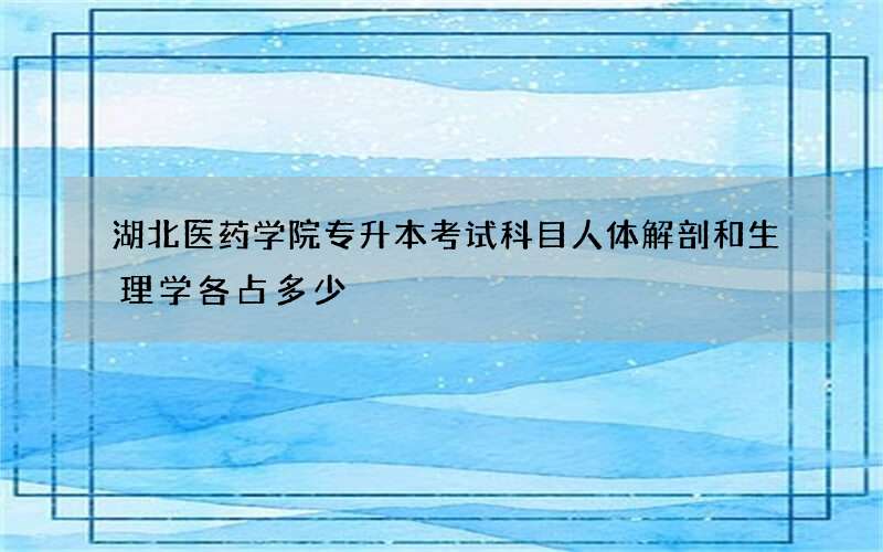 湖北医药学院专升本考试科目人体解剖和生理学各占多少