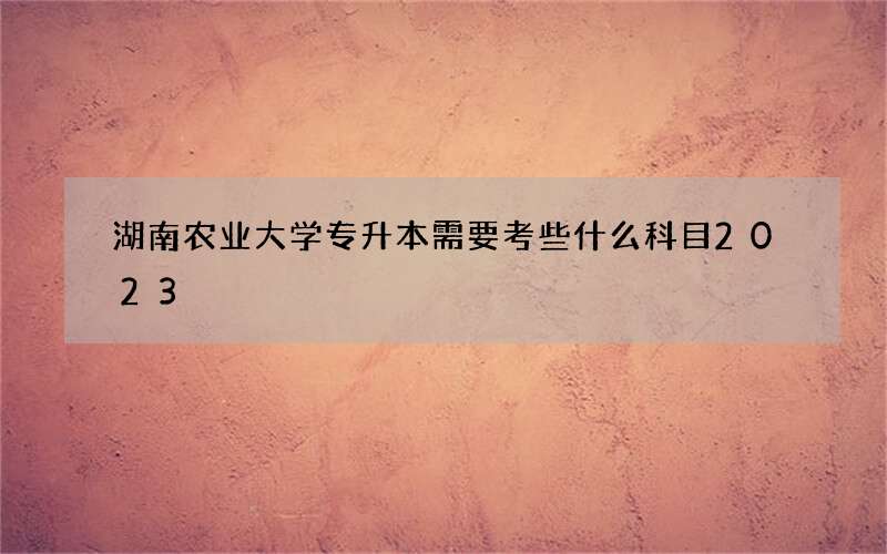 湖南农业大学专升本需要考些什么科目2023