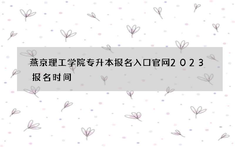 燕京理工学院专升本报名入口官网2023报名时间