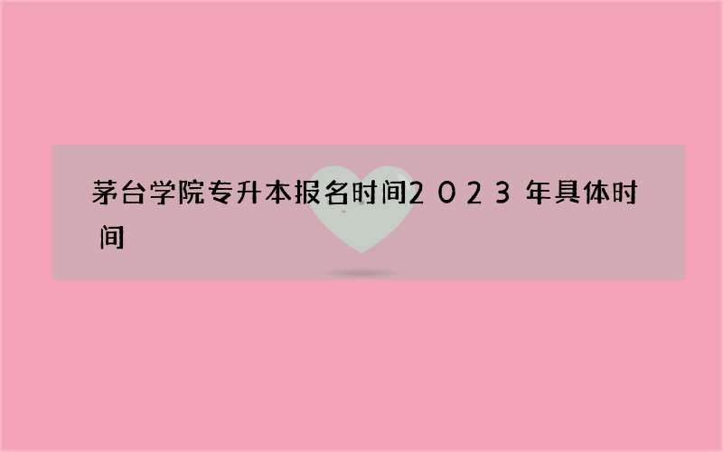 茅台学院专升本报名时间2023年具体时间