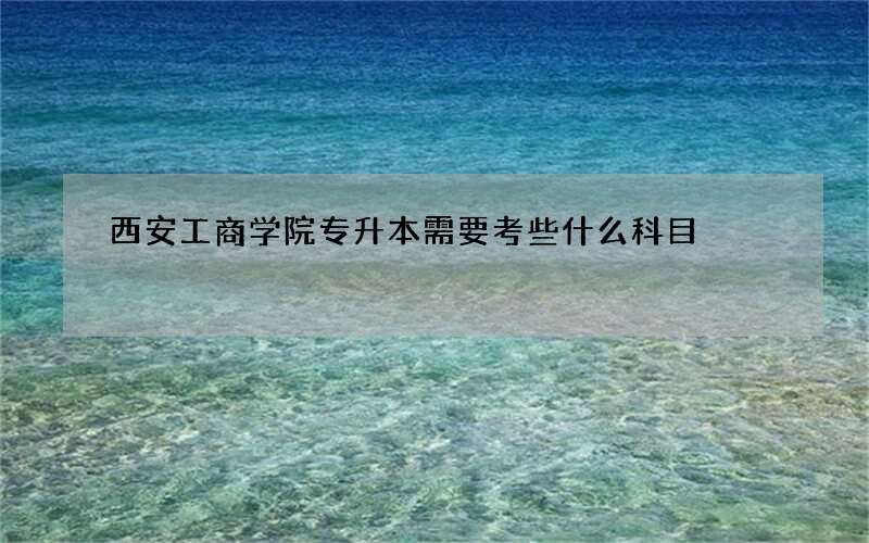 西安工商学院专升本需要考些什么科目