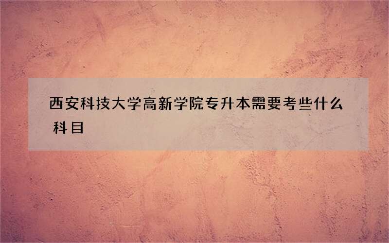 西安科技大学高新学院专升本需要考些什么科目