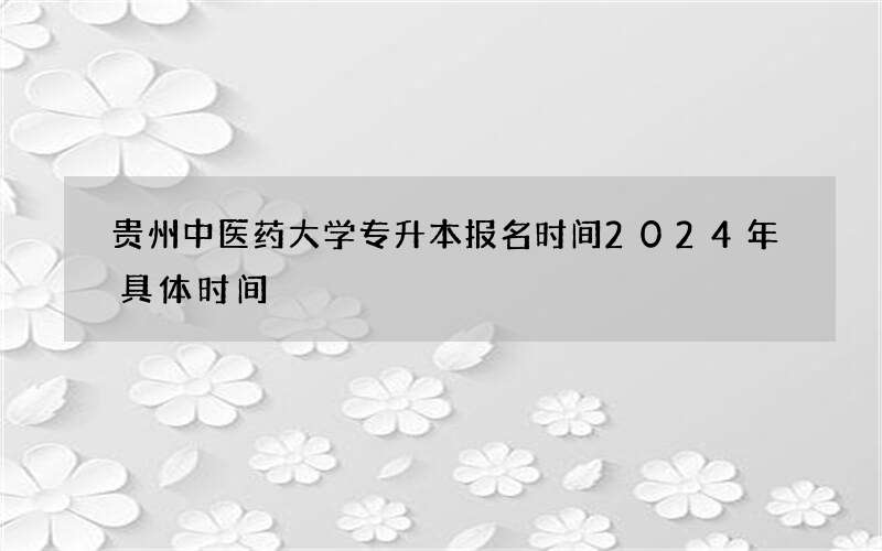 贵州中医药大学专升本报名时间2024年具体时间