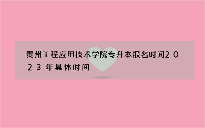 贵州工程应用技术学院专升本报名时间2023年具体时间