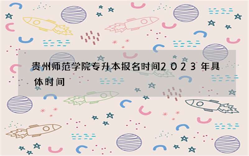 贵州师范学院专升本报名时间2023年具体时间