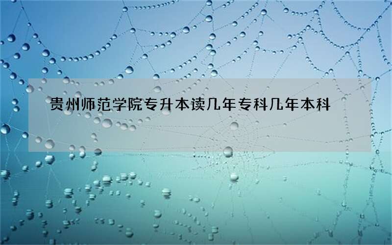 贵州师范学院专升本读几年专科几年本科