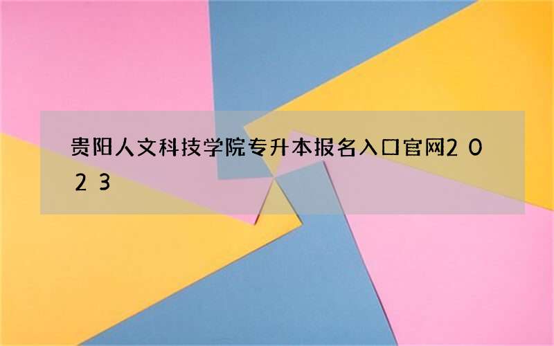 贵阳人文科技学院专升本报名入口官网2023