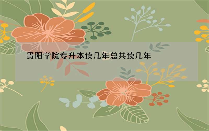 贵阳学院专升本读几年总共读几年