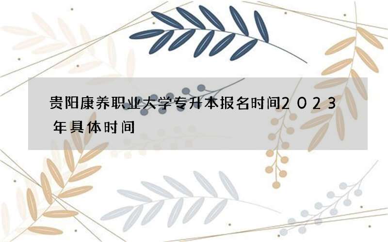 贵阳康养职业大学专升本报名时间2023年具体时间