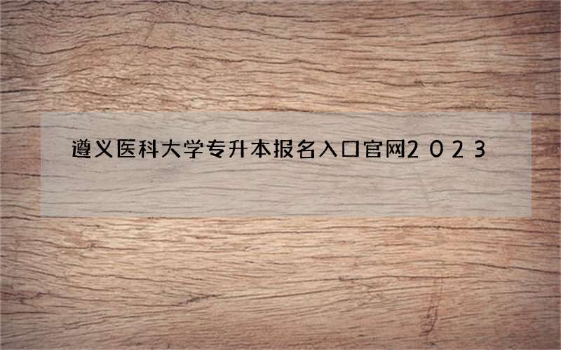 遵义医科大学专升本报名入口官网2023