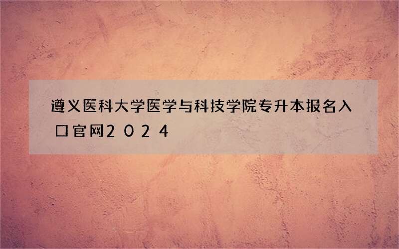 遵义医科大学医学与科技学院专升本报名入口官网2024