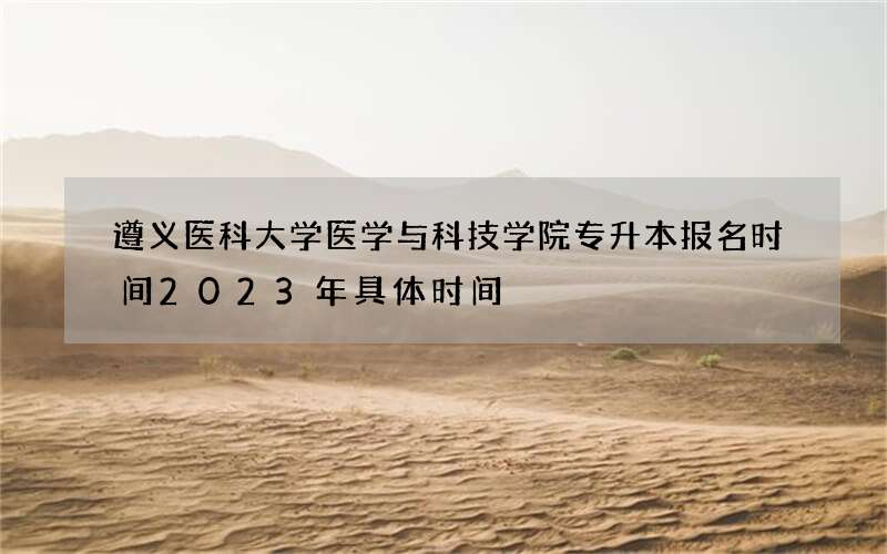 遵义医科大学医学与科技学院专升本报名时间2023年具体时间