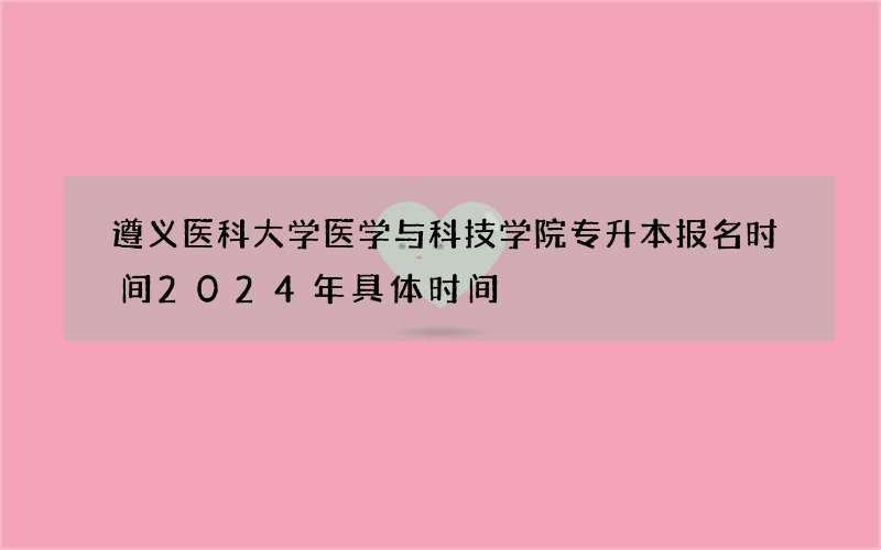 遵义医科大学医学与科技学院专升本报名时间2024年具体时间