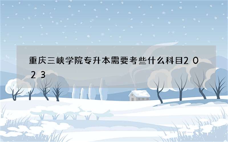 重庆三峡学院专升本需要考些什么科目2023