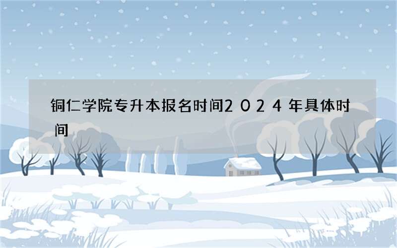 铜仁学院专升本报名时间2024年具体时间