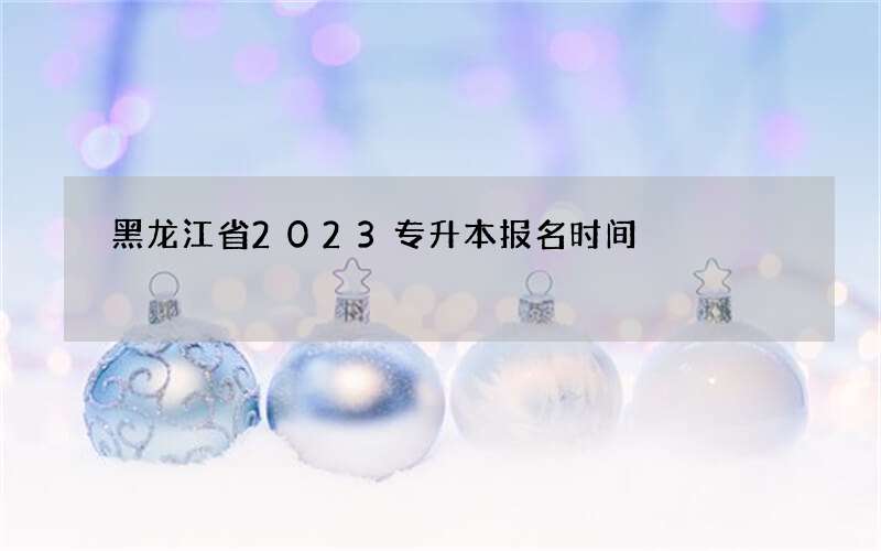 黑龙江省2023专升本报名时间