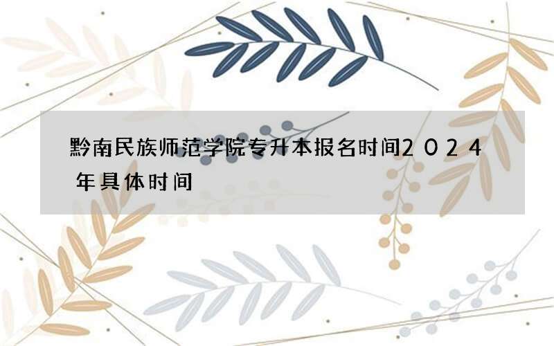 黔南民族师范学院专升本报名时间2024年具体时间