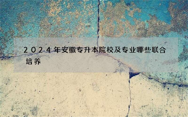 2024年安徽专升本院校及专业哪些联合培养