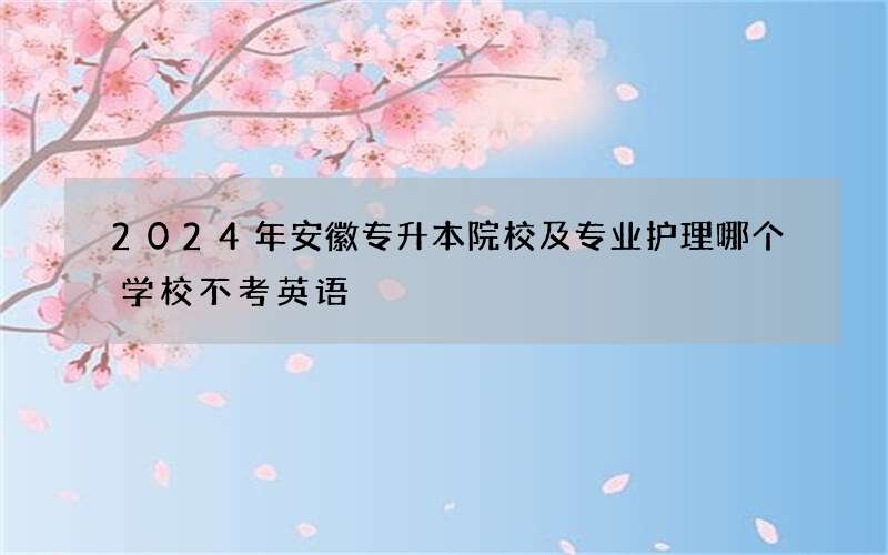 2024年安徽专升本院校及专业护理哪个学校不考英语