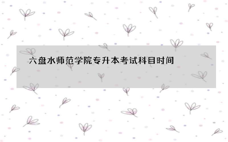 六盘水师范学院专升本考试科目时间