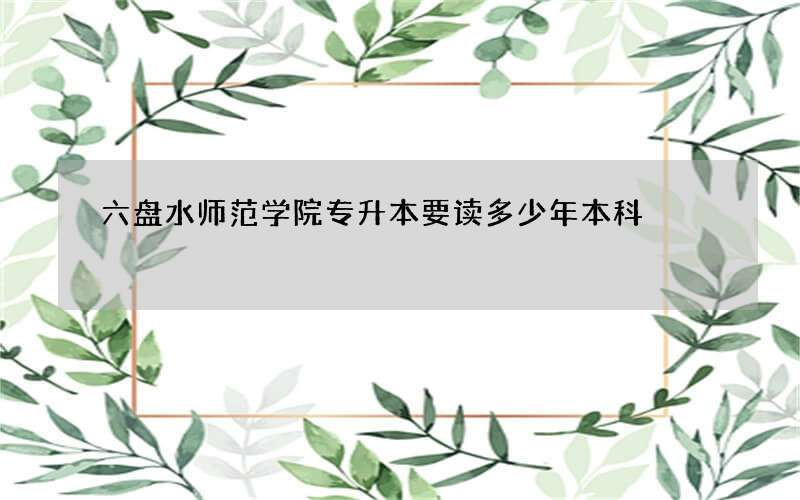 六盘水师范学院专升本要读多少年本科