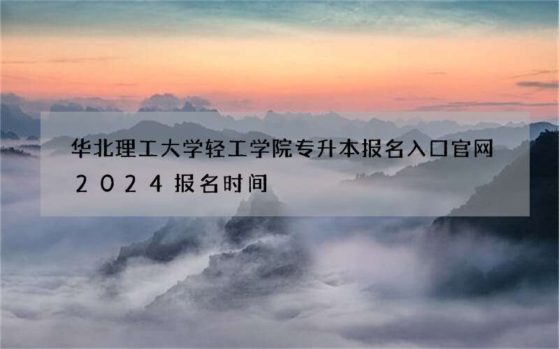 华北理工大学轻工学院专升本报名入口官网2024报名时间