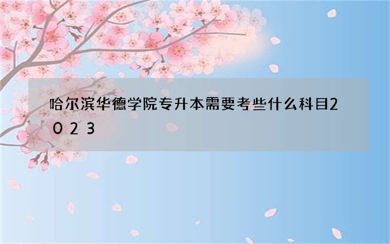 哈尔滨华德学院专升本需要考些什么科目2023