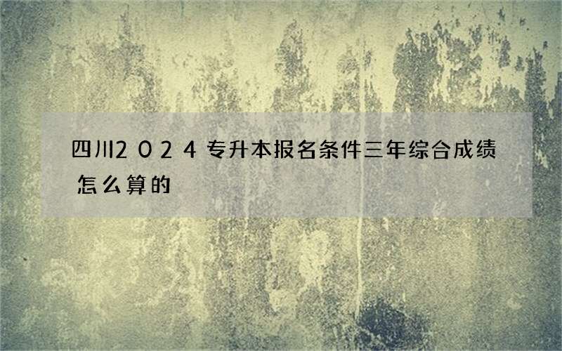 四川2024专升本报名条件三年综合成绩怎么算的