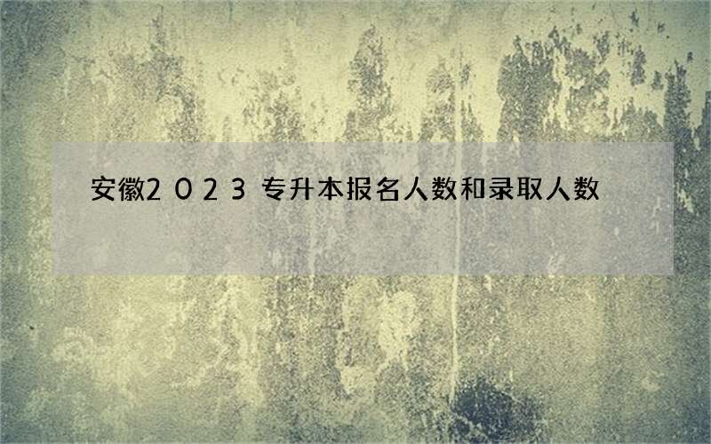 安徽2023专升本报名人数和录取人数