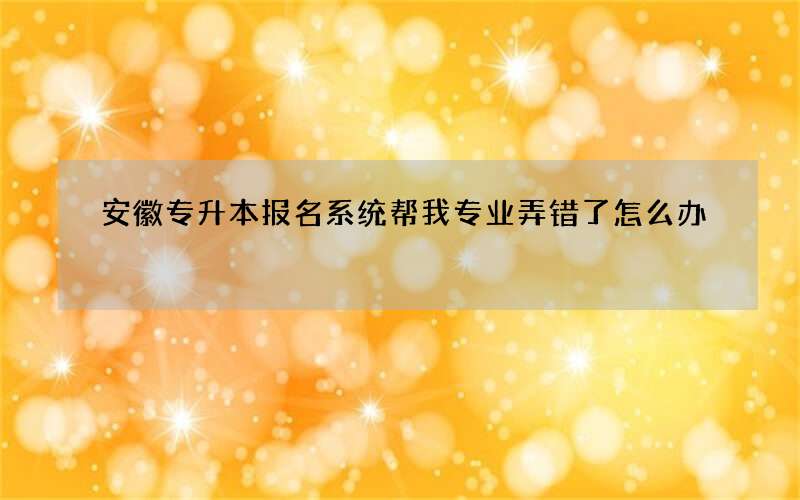 安徽专升本报名系统帮我专业弄错了怎么办